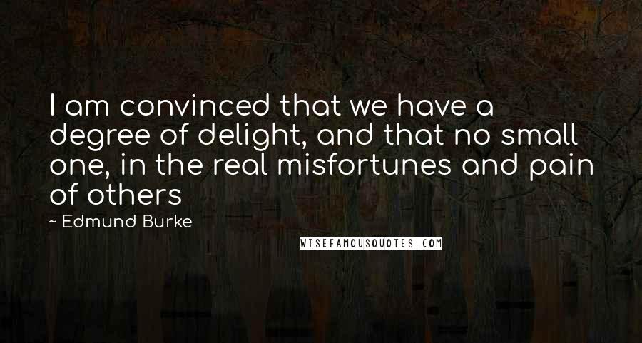 Edmund Burke Quotes: I am convinced that we have a degree of delight, and that no small one, in the real misfortunes and pain of others