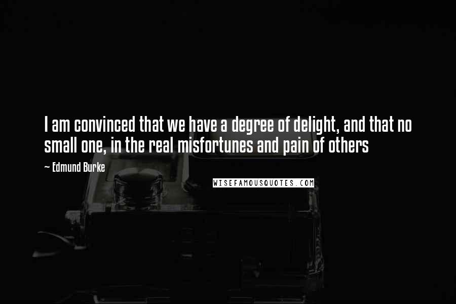 Edmund Burke Quotes: I am convinced that we have a degree of delight, and that no small one, in the real misfortunes and pain of others