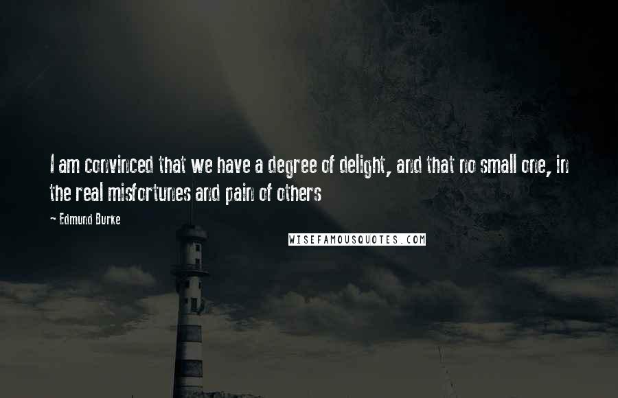 Edmund Burke Quotes: I am convinced that we have a degree of delight, and that no small one, in the real misfortunes and pain of others