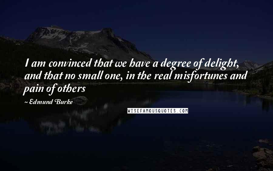 Edmund Burke Quotes: I am convinced that we have a degree of delight, and that no small one, in the real misfortunes and pain of others