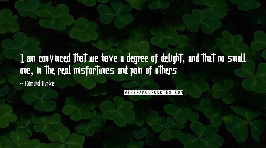 Edmund Burke Quotes: I am convinced that we have a degree of delight, and that no small one, in the real misfortunes and pain of others