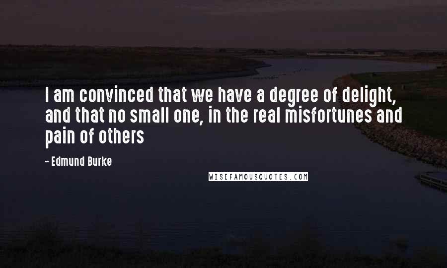 Edmund Burke Quotes: I am convinced that we have a degree of delight, and that no small one, in the real misfortunes and pain of others