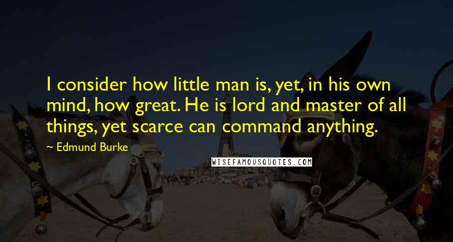 Edmund Burke Quotes: I consider how little man is, yet, in his own mind, how great. He is lord and master of all things, yet scarce can command anything.