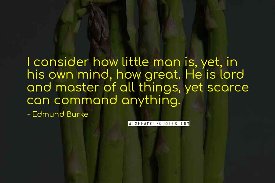 Edmund Burke Quotes: I consider how little man is, yet, in his own mind, how great. He is lord and master of all things, yet scarce can command anything.