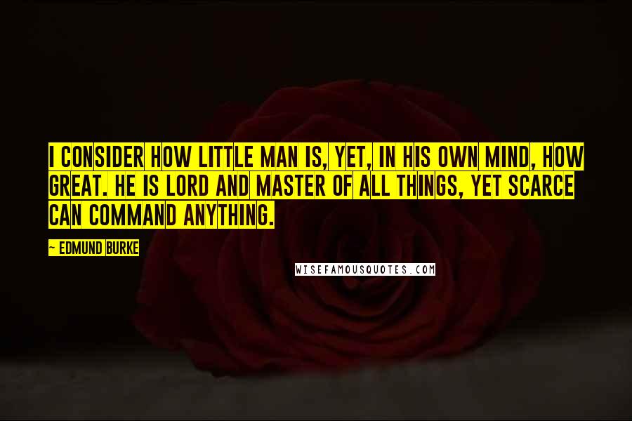 Edmund Burke Quotes: I consider how little man is, yet, in his own mind, how great. He is lord and master of all things, yet scarce can command anything.