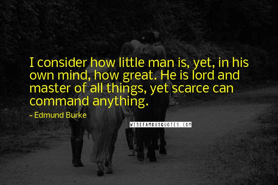 Edmund Burke Quotes: I consider how little man is, yet, in his own mind, how great. He is lord and master of all things, yet scarce can command anything.