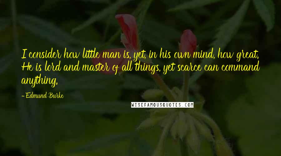 Edmund Burke Quotes: I consider how little man is, yet, in his own mind, how great. He is lord and master of all things, yet scarce can command anything.