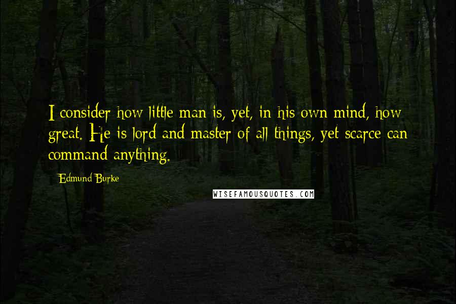 Edmund Burke Quotes: I consider how little man is, yet, in his own mind, how great. He is lord and master of all things, yet scarce can command anything.