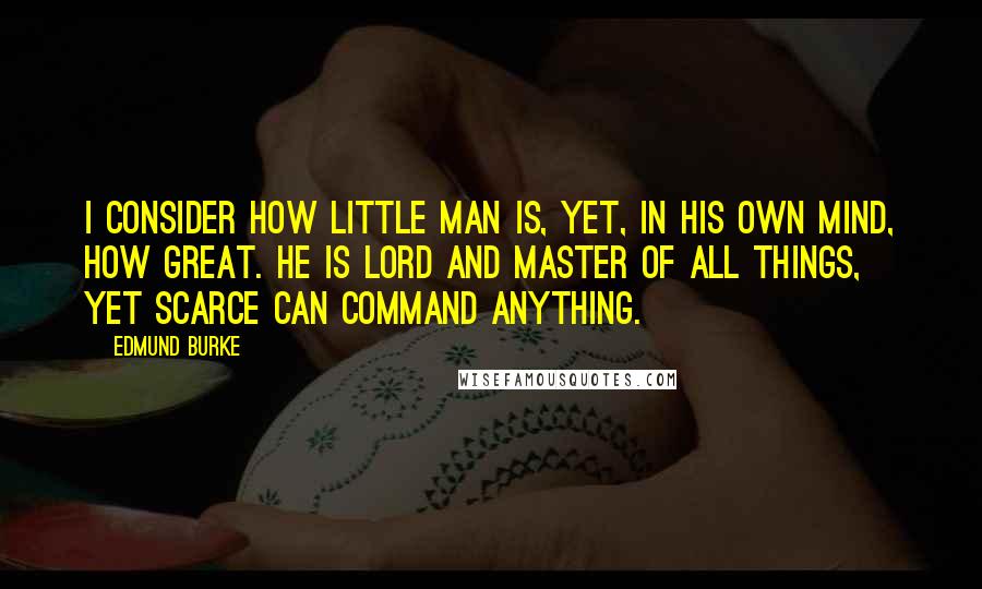 Edmund Burke Quotes: I consider how little man is, yet, in his own mind, how great. He is lord and master of all things, yet scarce can command anything.