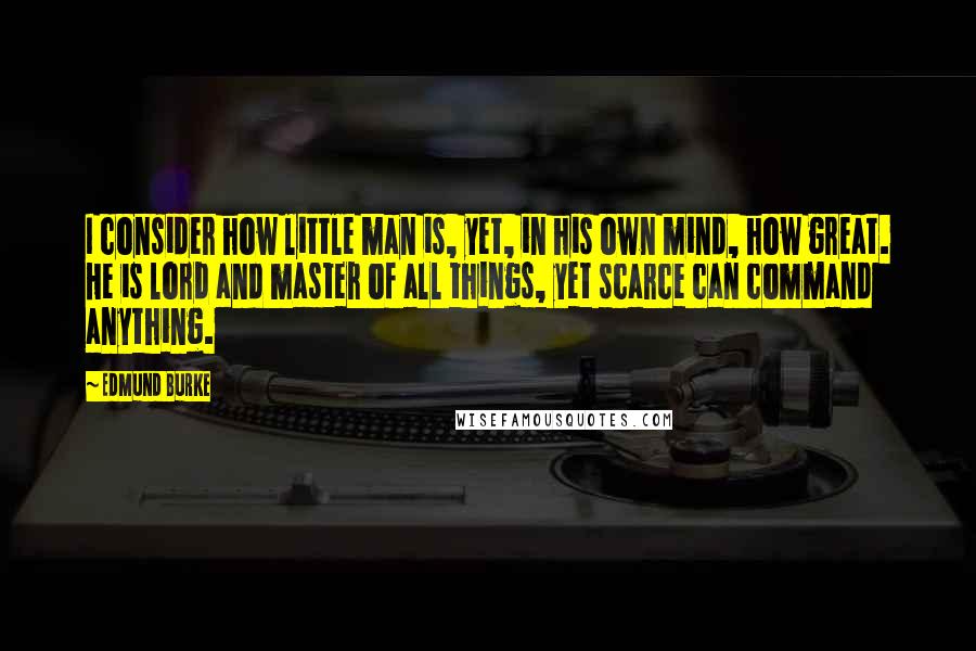 Edmund Burke Quotes: I consider how little man is, yet, in his own mind, how great. He is lord and master of all things, yet scarce can command anything.