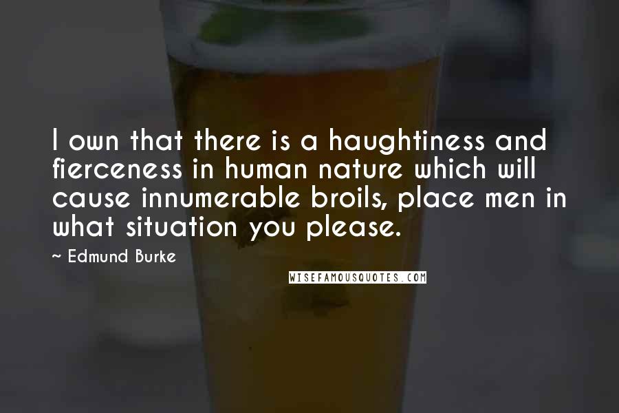Edmund Burke Quotes: I own that there is a haughtiness and fierceness in human nature which will cause innumerable broils, place men in what situation you please.