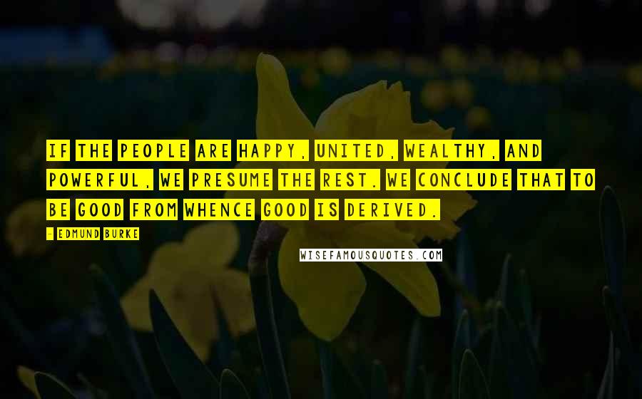 Edmund Burke Quotes: If the people are happy, united, wealthy, and powerful, we presume the rest. We conclude that to be good from whence good is derived.