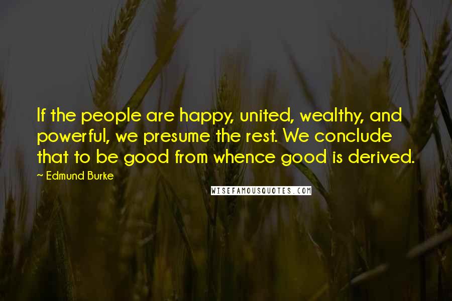 Edmund Burke Quotes: If the people are happy, united, wealthy, and powerful, we presume the rest. We conclude that to be good from whence good is derived.
