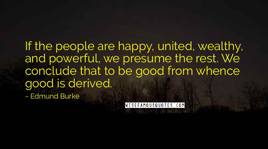 Edmund Burke Quotes: If the people are happy, united, wealthy, and powerful, we presume the rest. We conclude that to be good from whence good is derived.