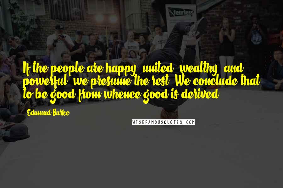 Edmund Burke Quotes: If the people are happy, united, wealthy, and powerful, we presume the rest. We conclude that to be good from whence good is derived.