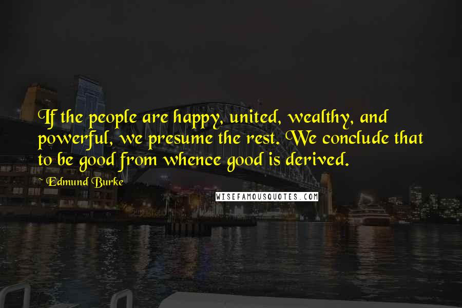 Edmund Burke Quotes: If the people are happy, united, wealthy, and powerful, we presume the rest. We conclude that to be good from whence good is derived.