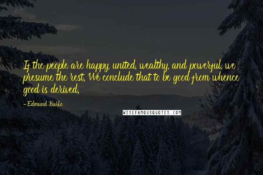 Edmund Burke Quotes: If the people are happy, united, wealthy, and powerful, we presume the rest. We conclude that to be good from whence good is derived.