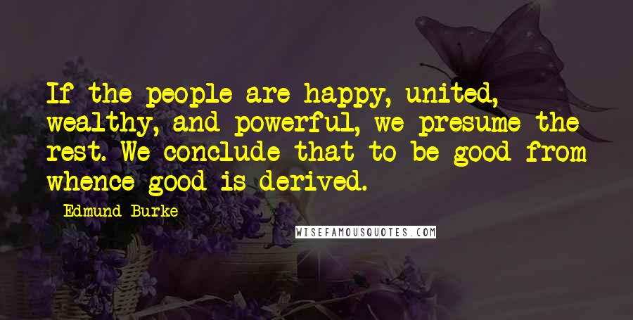 Edmund Burke Quotes: If the people are happy, united, wealthy, and powerful, we presume the rest. We conclude that to be good from whence good is derived.