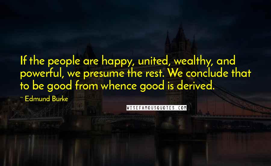 Edmund Burke Quotes: If the people are happy, united, wealthy, and powerful, we presume the rest. We conclude that to be good from whence good is derived.