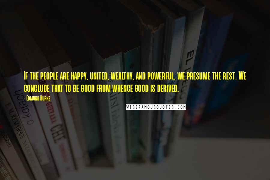 Edmund Burke Quotes: If the people are happy, united, wealthy, and powerful, we presume the rest. We conclude that to be good from whence good is derived.