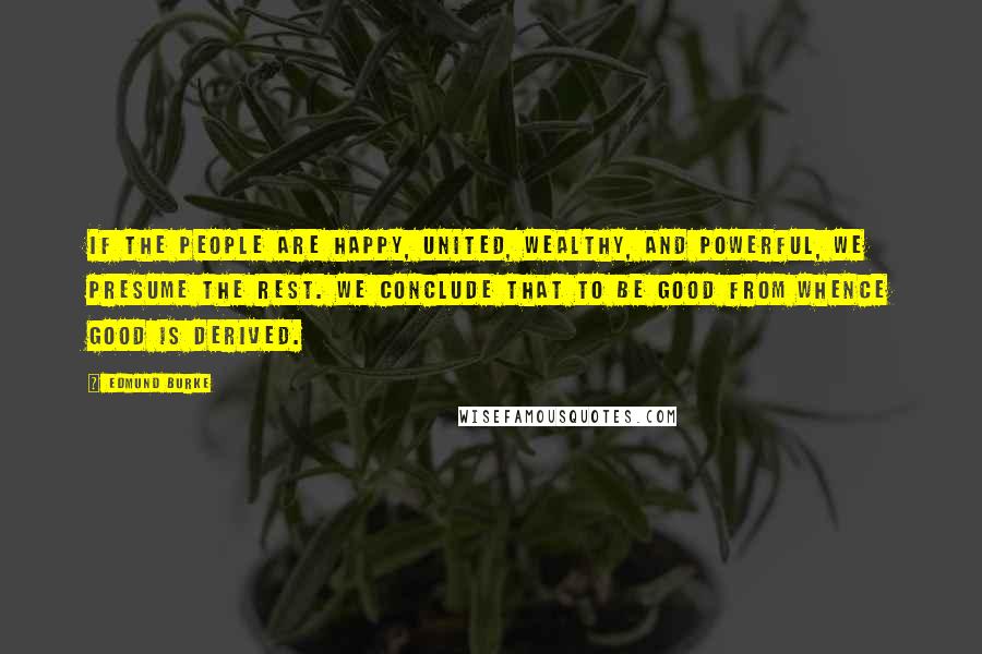 Edmund Burke Quotes: If the people are happy, united, wealthy, and powerful, we presume the rest. We conclude that to be good from whence good is derived.
