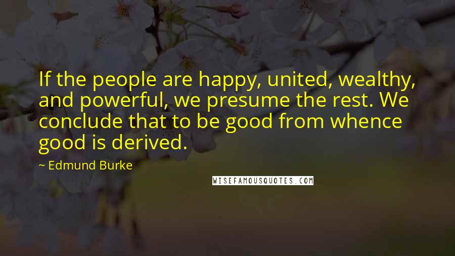 Edmund Burke Quotes: If the people are happy, united, wealthy, and powerful, we presume the rest. We conclude that to be good from whence good is derived.