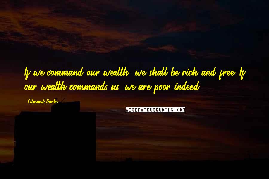 Edmund Burke Quotes: If we command our wealth, we shall be rich and free. If our wealth commands us, we are poor indeed.