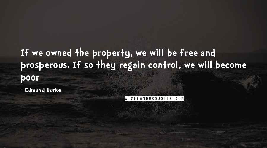 Edmund Burke Quotes: If we owned the property, we will be free and prosperous. If so they regain control, we will become poor