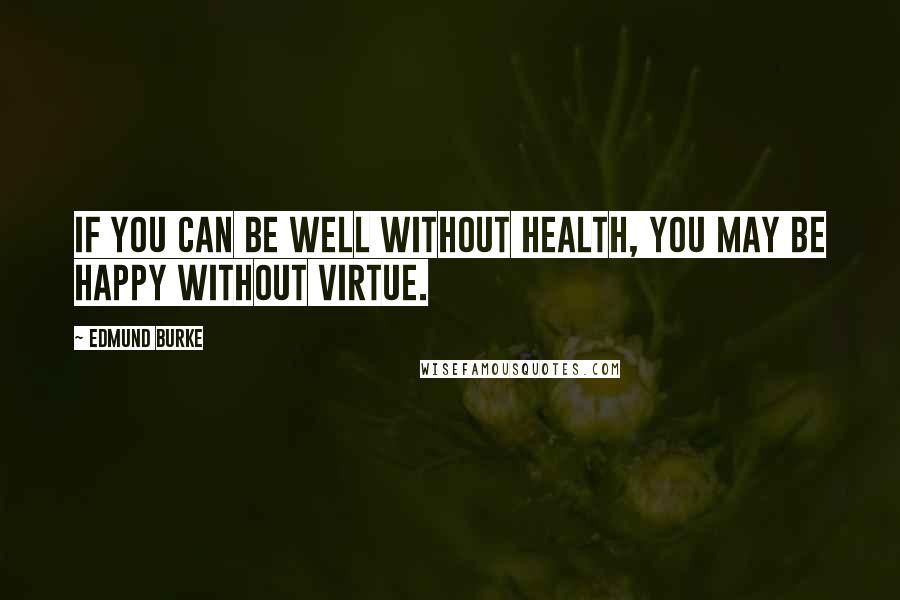 Edmund Burke Quotes: If you can be well without health, you may be happy without virtue.