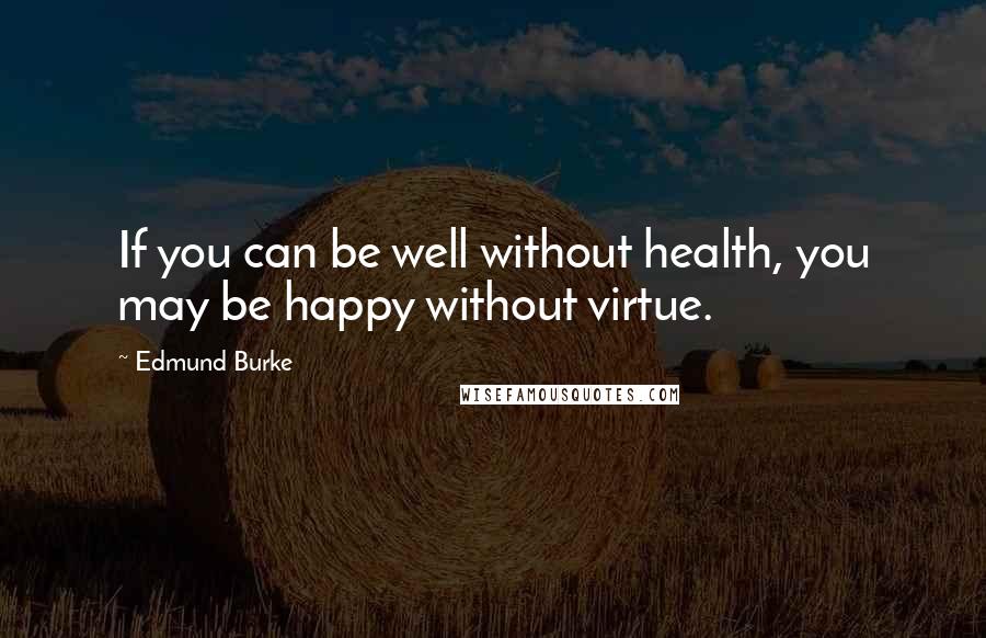 Edmund Burke Quotes: If you can be well without health, you may be happy without virtue.