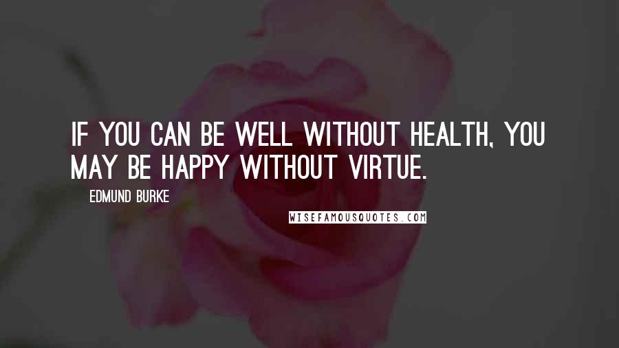 Edmund Burke Quotes: If you can be well without health, you may be happy without virtue.