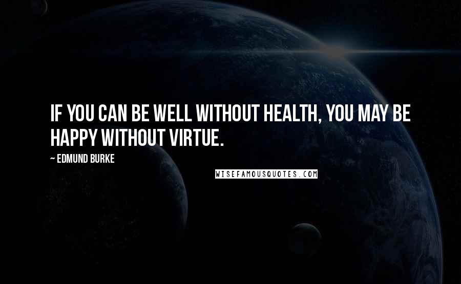 Edmund Burke Quotes: If you can be well without health, you may be happy without virtue.