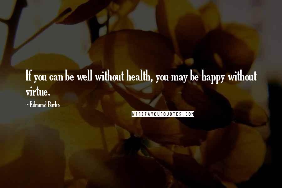 Edmund Burke Quotes: If you can be well without health, you may be happy without virtue.