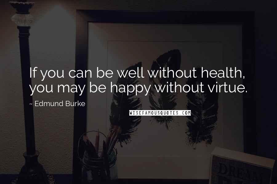 Edmund Burke Quotes: If you can be well without health, you may be happy without virtue.