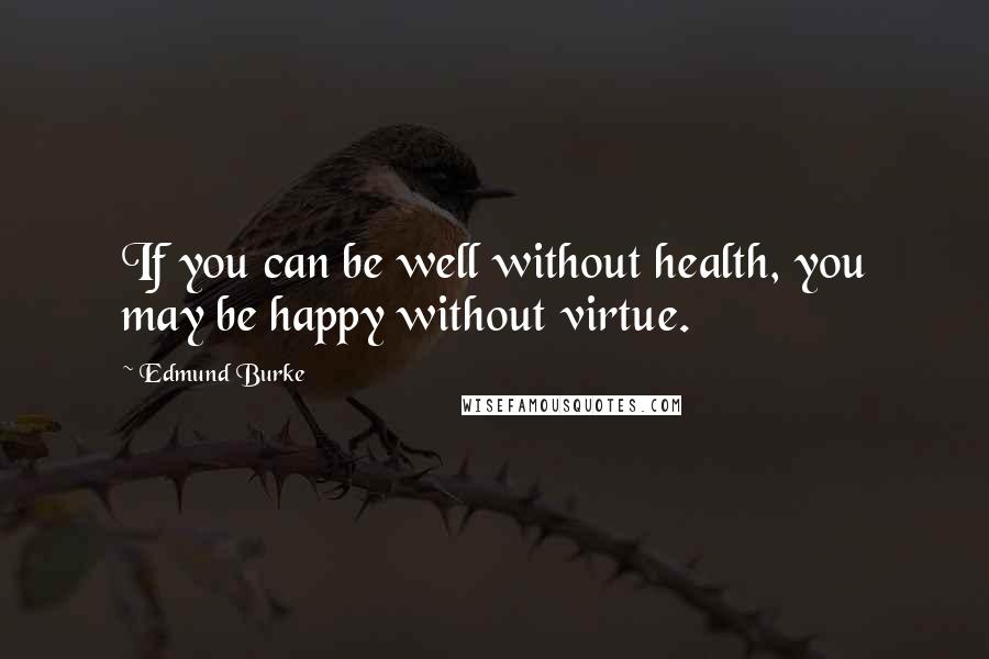 Edmund Burke Quotes: If you can be well without health, you may be happy without virtue.