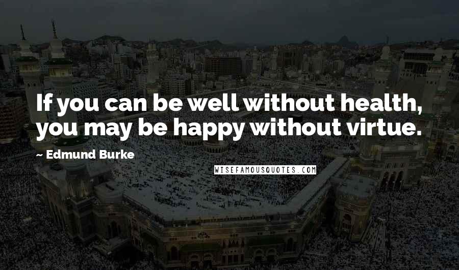 Edmund Burke Quotes: If you can be well without health, you may be happy without virtue.