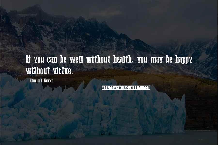 Edmund Burke Quotes: If you can be well without health, you may be happy without virtue.