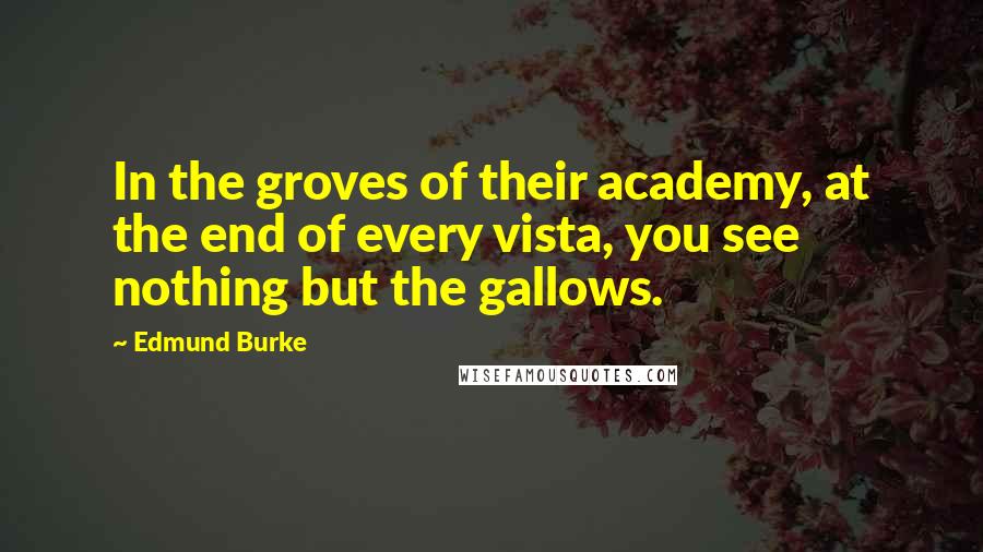 Edmund Burke Quotes: In the groves of their academy, at the end of every vista, you see nothing but the gallows.