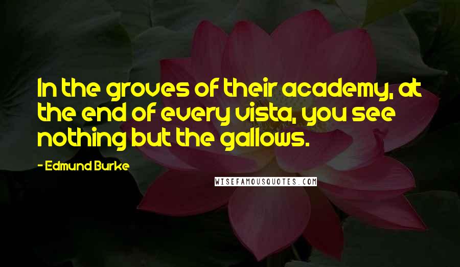 Edmund Burke Quotes: In the groves of their academy, at the end of every vista, you see nothing but the gallows.