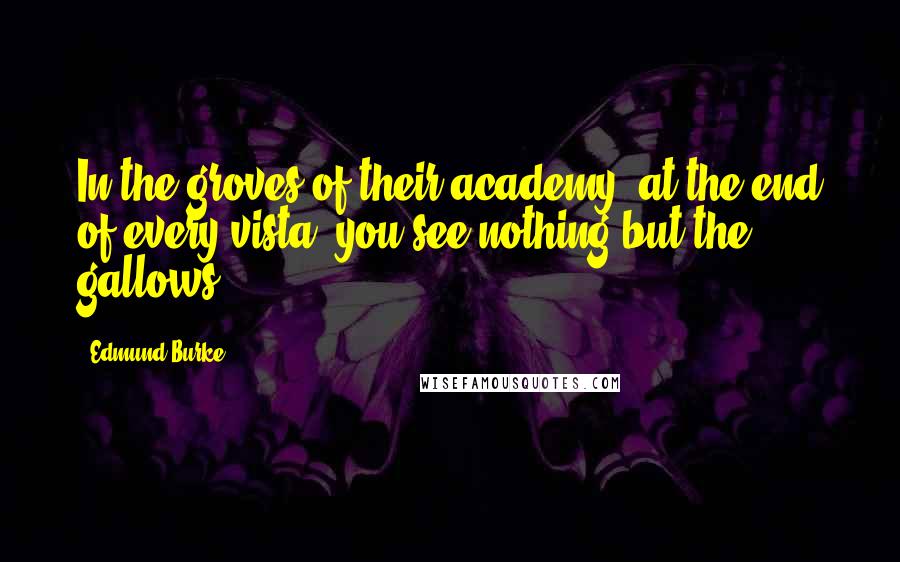 Edmund Burke Quotes: In the groves of their academy, at the end of every vista, you see nothing but the gallows.