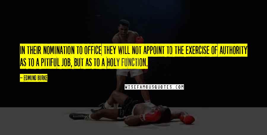 Edmund Burke Quotes: In their nomination to office they will not appoint to the exercise of authority as to a pitiful job, but as to a holy function.