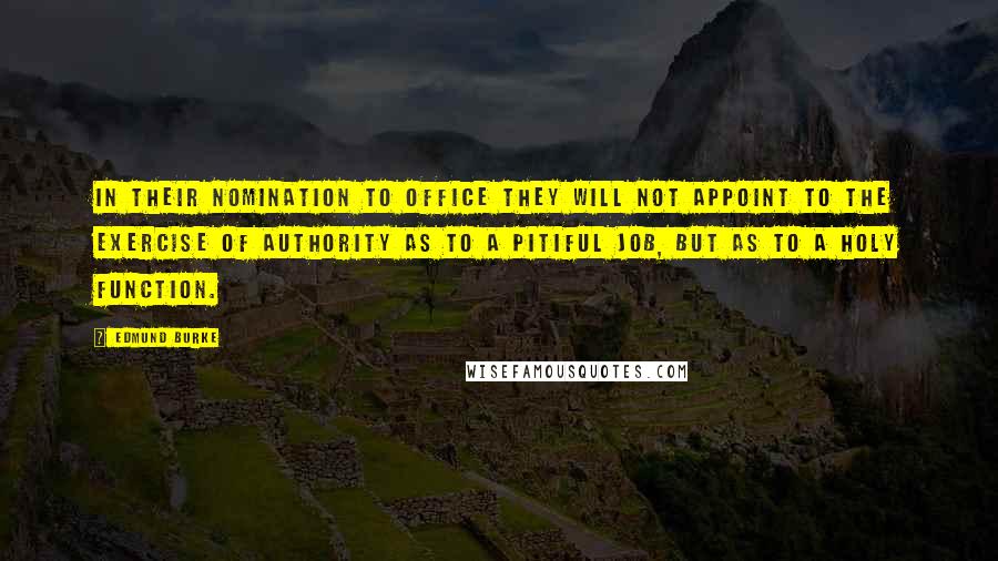 Edmund Burke Quotes: In their nomination to office they will not appoint to the exercise of authority as to a pitiful job, but as to a holy function.