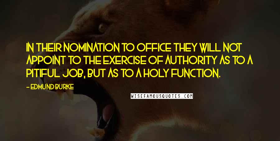 Edmund Burke Quotes: In their nomination to office they will not appoint to the exercise of authority as to a pitiful job, but as to a holy function.