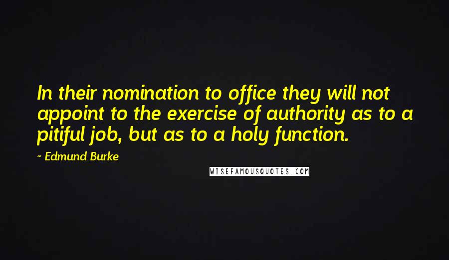 Edmund Burke Quotes: In their nomination to office they will not appoint to the exercise of authority as to a pitiful job, but as to a holy function.