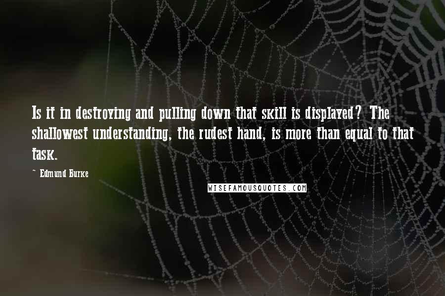 Edmund Burke Quotes: Is it in destroying and pulling down that skill is displayed? The shallowest understanding, the rudest hand, is more than equal to that task.