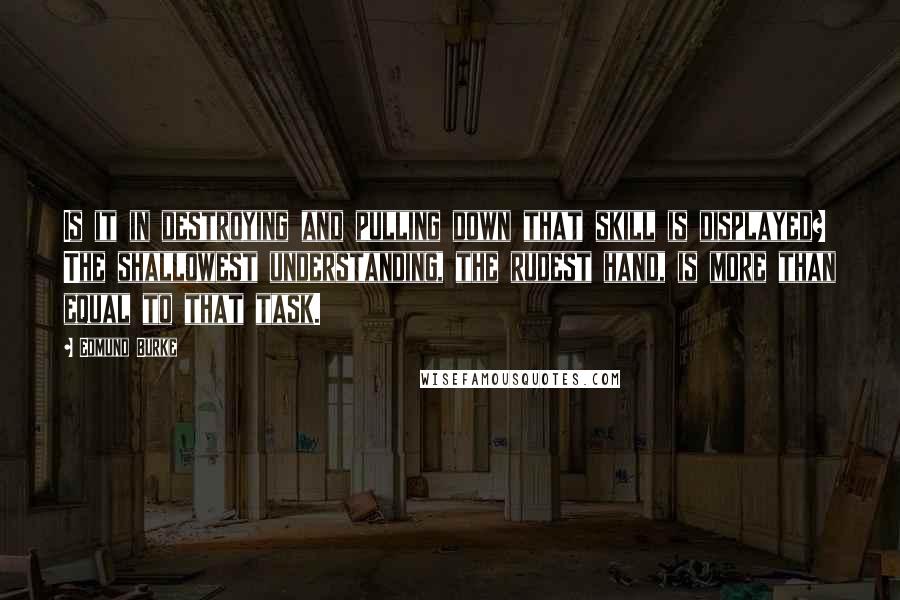 Edmund Burke Quotes: Is it in destroying and pulling down that skill is displayed? The shallowest understanding, the rudest hand, is more than equal to that task.