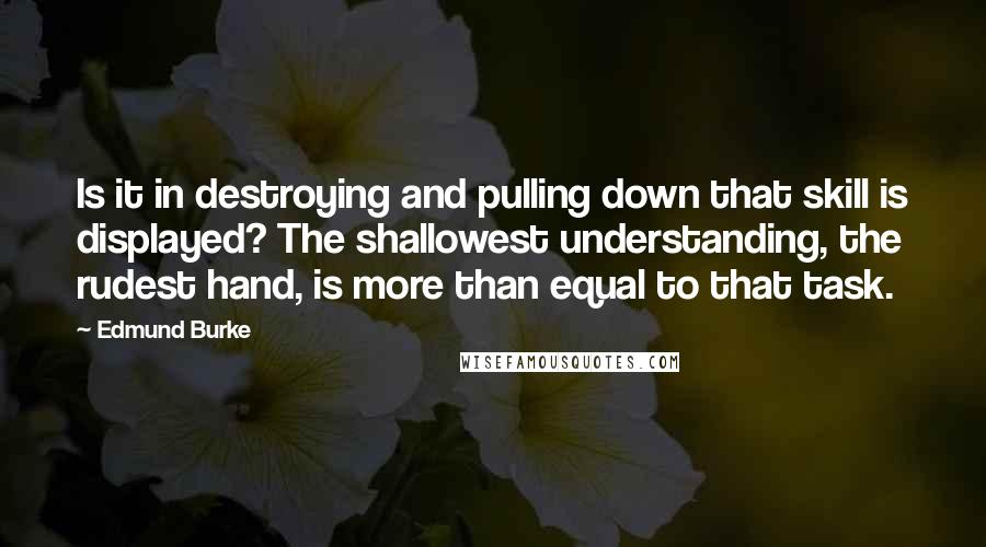 Edmund Burke Quotes: Is it in destroying and pulling down that skill is displayed? The shallowest understanding, the rudest hand, is more than equal to that task.