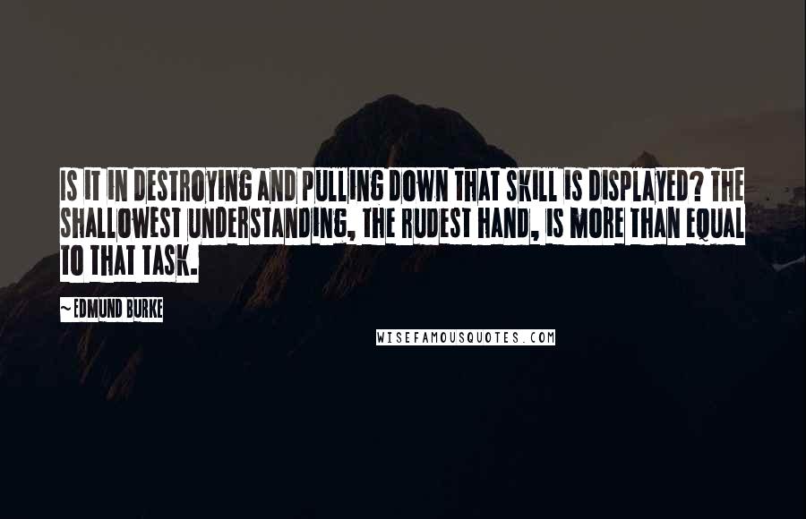Edmund Burke Quotes: Is it in destroying and pulling down that skill is displayed? The shallowest understanding, the rudest hand, is more than equal to that task.
