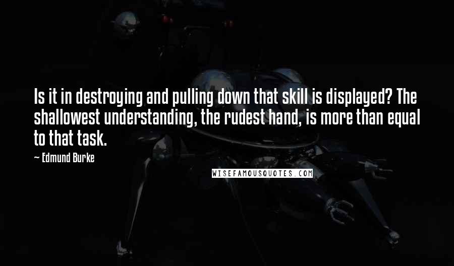 Edmund Burke Quotes: Is it in destroying and pulling down that skill is displayed? The shallowest understanding, the rudest hand, is more than equal to that task.