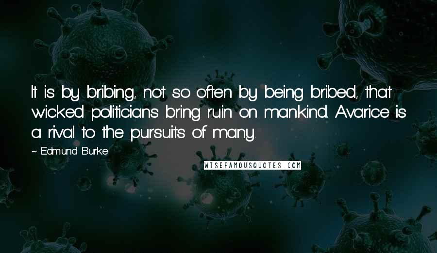 Edmund Burke Quotes: It is by bribing, not so often by being bribed, that wicked politicians bring ruin on mankind. Avarice is a rival to the pursuits of many.